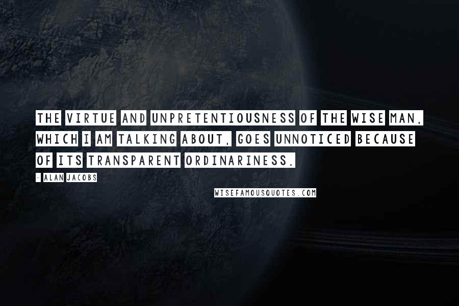 Alan Jacobs quotes: The Virtue and unpretentiousness of the wise man, which I am talking about, goes unnoticed because of its transparent ordinariness.