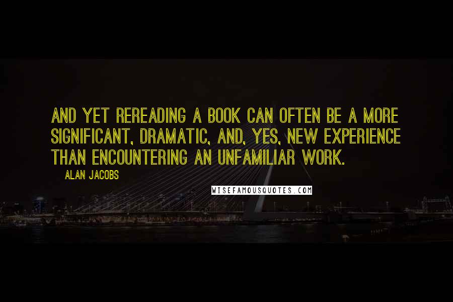 Alan Jacobs quotes: And yet rereading a book can often be a more significant, dramatic, and, yes, new experience than encountering an unfamiliar work.