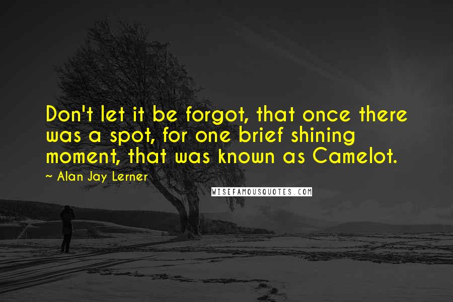 Alan Jay Lerner quotes: Don't let it be forgot, that once there was a spot, for one brief shining moment, that was known as Camelot. Alan Jay Lerner quotes: Don't let it be forgot, that once there was a spot, for one brief shining moment, that was known as Camelot.