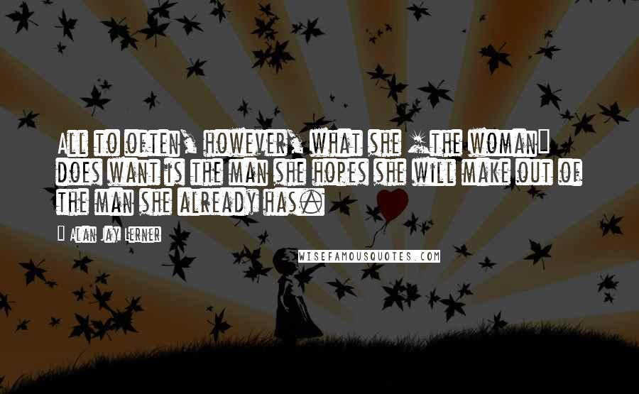 Alan Jay Lerner quotes: All to often, however, what she [the woman] does want is the man she hopes she will make out of the man she already has.