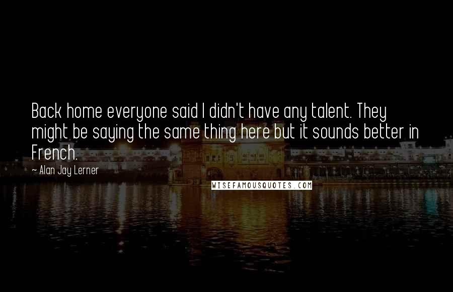 Alan Jay Lerner quotes: Back home everyone said I didn't have any talent. They might be saying the same thing here but it sounds better in French.