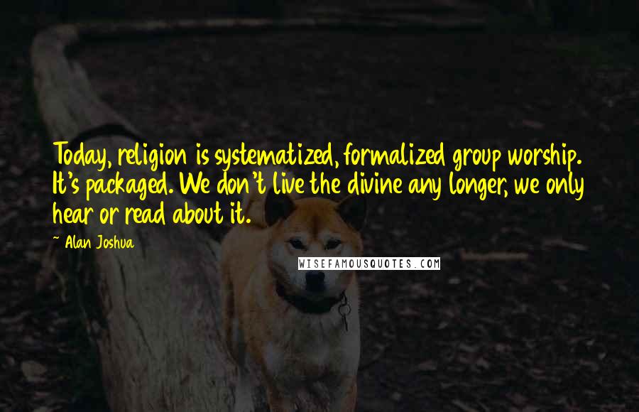 Alan Joshua quotes: Today, religion is systematized, formalized group worship. It's packaged. We don't live the divine any longer, we only hear or read about it.