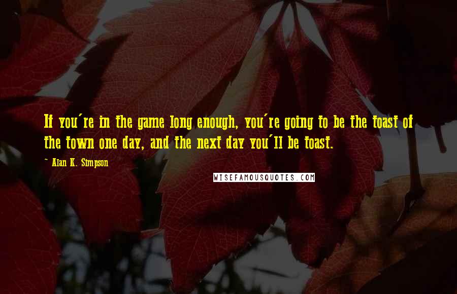 Alan K. Simpson quotes: If you're in the game long enough, you're going to be the toast of the town one day, and the next day you'll be toast.