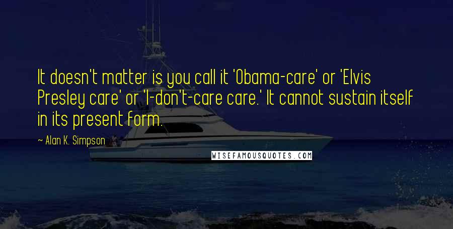 Alan K. Simpson quotes: It doesn't matter is you call it 'Obama-care' or 'Elvis Presley care' or 'I-don't-care care.' It cannot sustain itself in its present form.