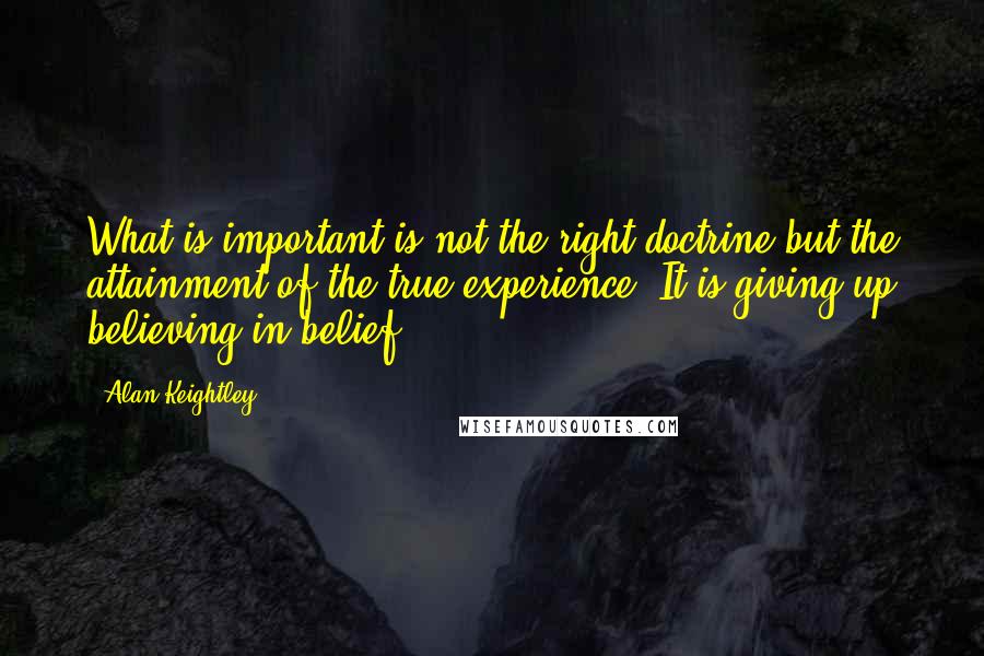 Alan Keightley quotes: What is important is not the right doctrine but the attainment of the true experience. It is giving up believing in belief. Alan Keightley quotes: What is important is not the right doctrine but the attainment of the true experience. It is giving up believing in belief.