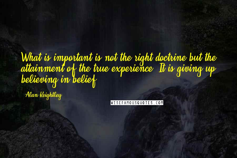 Alan Keightley quotes: What is important is not the right doctrine but the attainment of the true experience. It is giving up believing in belief.