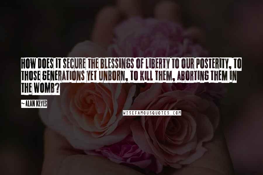 Alan Keyes quotes: How does it secure the blessings of liberty to our posterity, to those generations yet unborn, to kill them, aborting them in the womb?