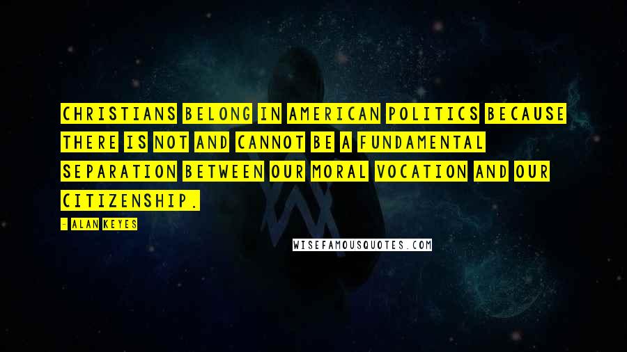 Alan Keyes quotes: Christians belong in American politics because there is not and cannot be a fundamental separation between our moral vocation and our citizenship.