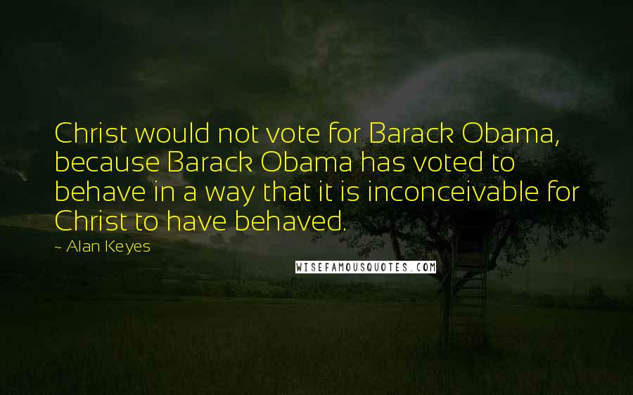 Alan Keyes quotes: Christ would not vote for Barack Obama, because Barack Obama has voted to behave in a way that it is inconceivable for Christ to have behaved.