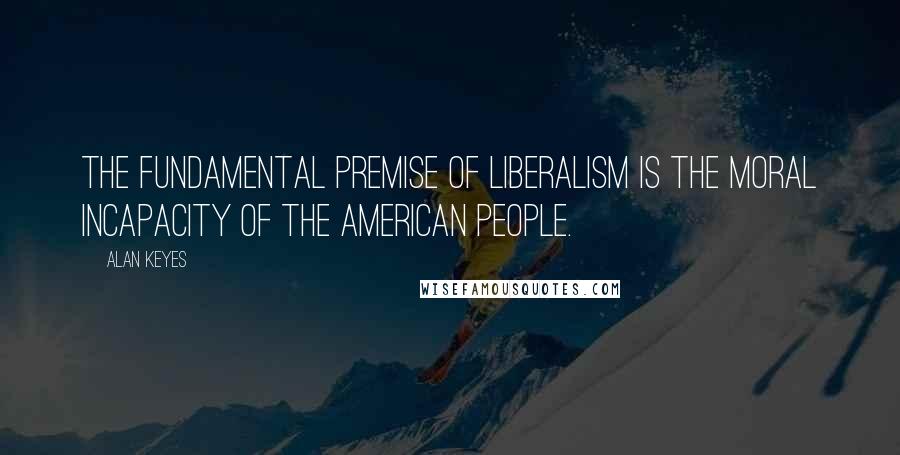 Alan Keyes quotes: The fundamental premise of liberalism is the moral incapacity of the American people.