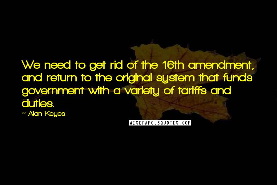 Alan Keyes quotes: We need to get rid of the 16th amendment, and return to the original system that funds government with a variety of tariffs and duties.