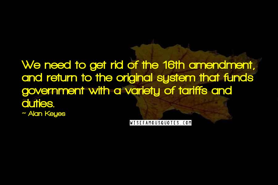 Alan Keyes quotes: We need to get rid of the 16th amendment, and return to the original system that funds government with a variety of tariffs and duties. Alan Keyes quotes: We need to get rid of the 16th amendment, and return to the original system that funds government with a variety of tariffs and duties.