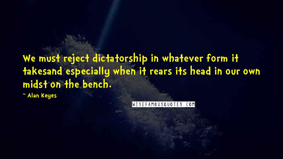 Alan Keyes quotes: We must reject dictatorship in whatever form it takesand especially when it rears its head in our own midst on the bench.