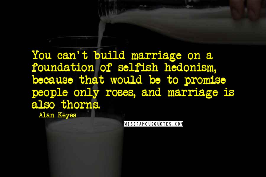 Alan Keyes quotes: You can't build marriage on a foundation of selfish hedonism, because that would be to promise people only roses, and marriage is also thorns. Alan Keyes quotes: You can't build marriage on a foundation of selfish hedonism, because that would be to promise people only roses, and marriage is also thorns.