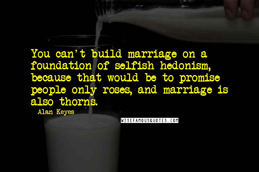 Alan Keyes quotes: You can't build marriage on a foundation of selfish hedonism, because that would be to promise people only roses, and marriage is also thorns.