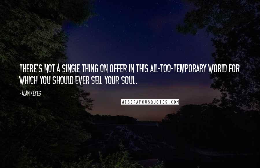 Alan Keyes quotes: There's not a single thing on offer in this all-too-temporary world for which you should ever sell your soul. Alan Keyes quotes: There's not a single thing on offer in this all-too-temporary world for which you should ever sell your soul.