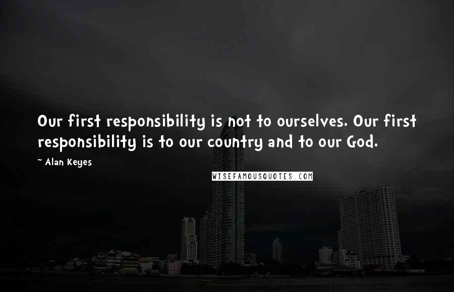 Alan Keyes quotes: Our first responsibility is not to ourselves. Our first responsibility is to our country and to our God. Alan Keyes quotes: Our first responsibility is not to ourselves. Our first responsibility is to our country and to our God.