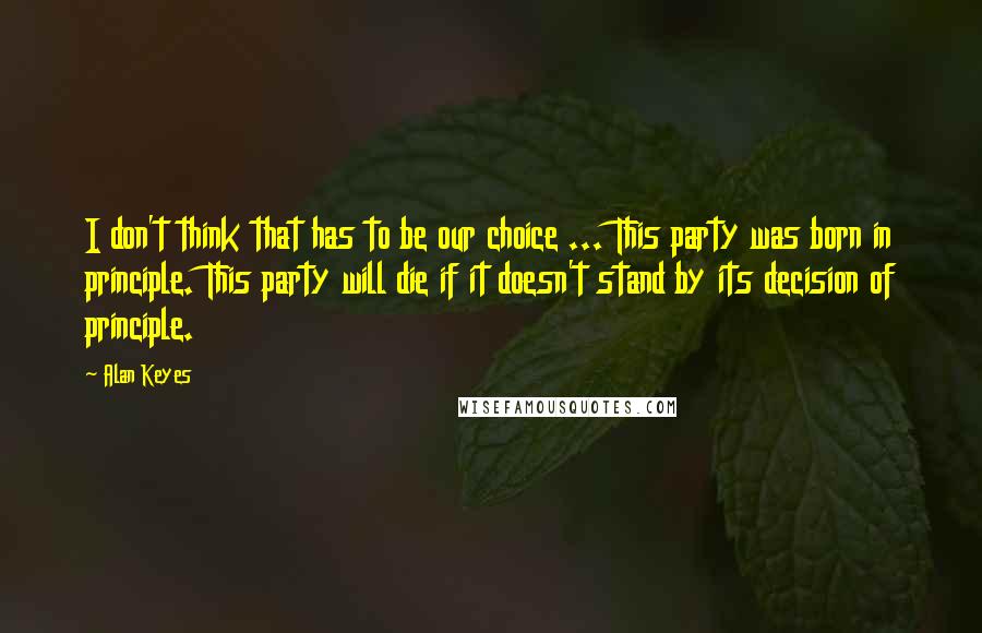 Alan Keyes quotes: I don't think that has to be our choice ... This party was born in principle. This party will die if it doesn't stand by its decision of principle. Alan Keyes quotes: I don't think that has to be our choice ... This party was born in principle. This party will die if it doesn't stand by its decision of principle.