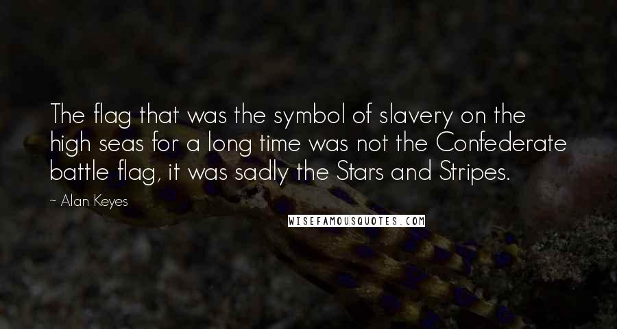 Alan Keyes quotes: The flag that was the symbol of slavery on the high seas for a long time was not the Confederate battle flag, it was sadly the Stars and Stripes. Alan Keyes quotes: The flag that was the symbol of slavery on the high seas for a long time was not the Confederate battle flag, it was sadly the Stars and Stripes.