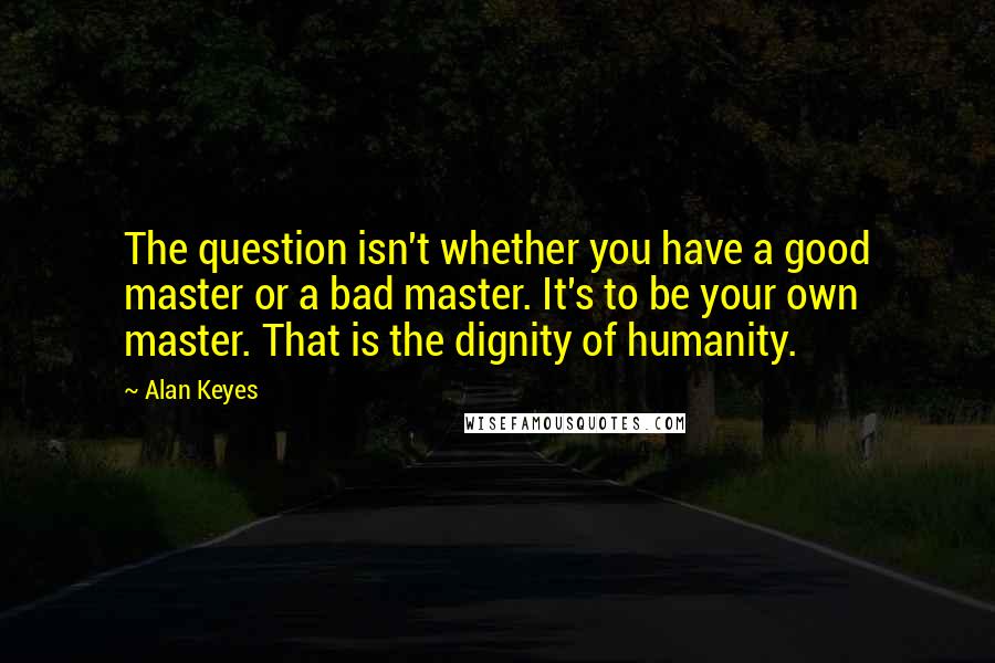 Alan Keyes quotes: The question isn't whether you have a good master or a bad master. It's to be your own master. That is the dignity of humanity. Alan Keyes quotes: The question isn't whether you have a good master or a bad master. It's to be your own master. That is the dignity of humanity.