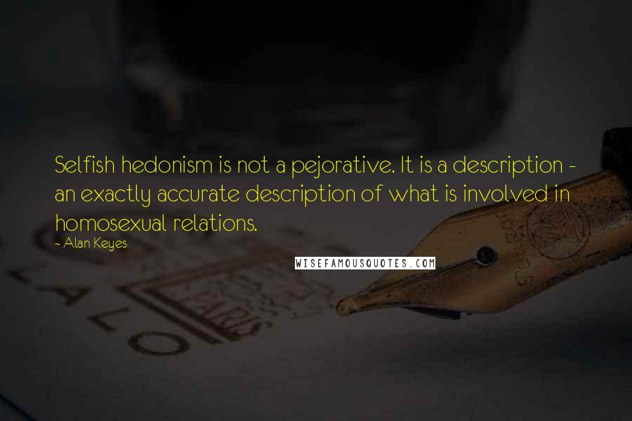 Alan Keyes quotes: Selfish hedonism is not a pejorative. It is a description - an exactly accurate description of what is involved in homosexual relations. Alan Keyes quotes: Selfish hedonism is not a pejorative. It is a description - an exactly accurate description of what is involved in homosexual relations.