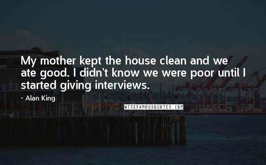 Alan King quotes: My mother kept the house clean and we ate good. I didn't know we were poor until I started giving interviews. Alan King quotes: My mother kept the house clean and we ate good. I didn't know we were poor until I started giving interviews.