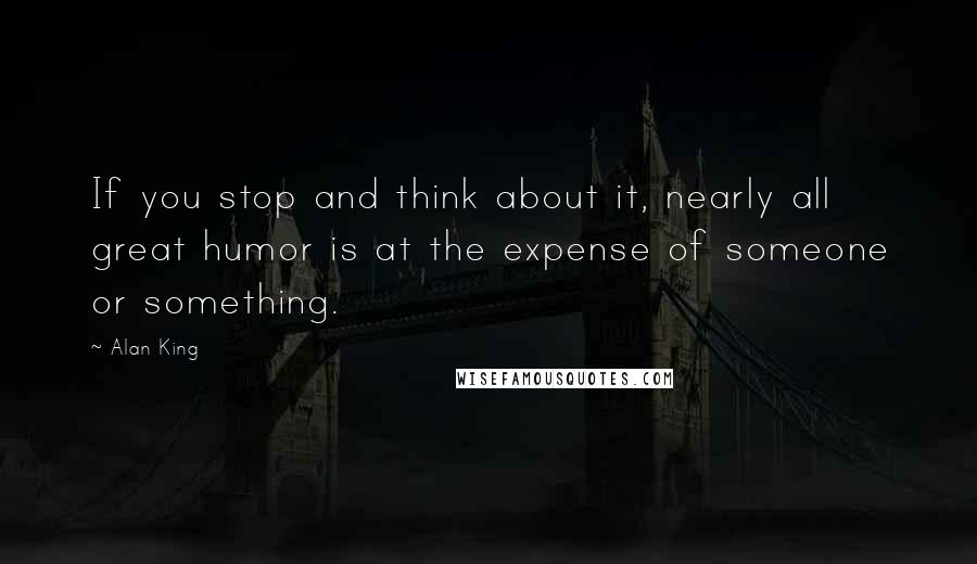 Alan King quotes: If you stop and think about it, nearly all great humor is at the expense of someone or something.