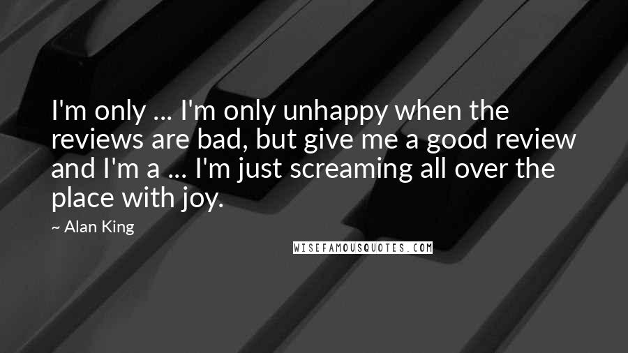 Alan King quotes: I'm only ... I'm only unhappy when the reviews are bad, but give me a good review and I'm a ... I'm just screaming all over the place with joy. Alan King quotes: I'm only ... I'm only unhappy when the reviews are bad, but give me a good review and I'm a ... I'm just screaming all over the place with joy.