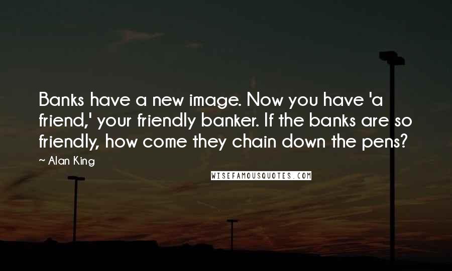 Alan King quotes: Banks have a new image. Now you have 'a friend,' your friendly banker. If the banks are so friendly, how come they chain down the pens? Alan King quotes: Banks have a new image. Now you have 'a friend,' your friendly banker. If the banks are so friendly, how come they chain down the pens?