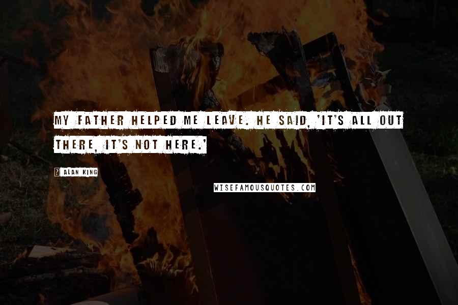 Alan King quotes: My father helped me leave. He said, 'It's all out there, it's not here.' Alan King quotes: My father helped me leave. He said, 'It's all out there, it's not here.'