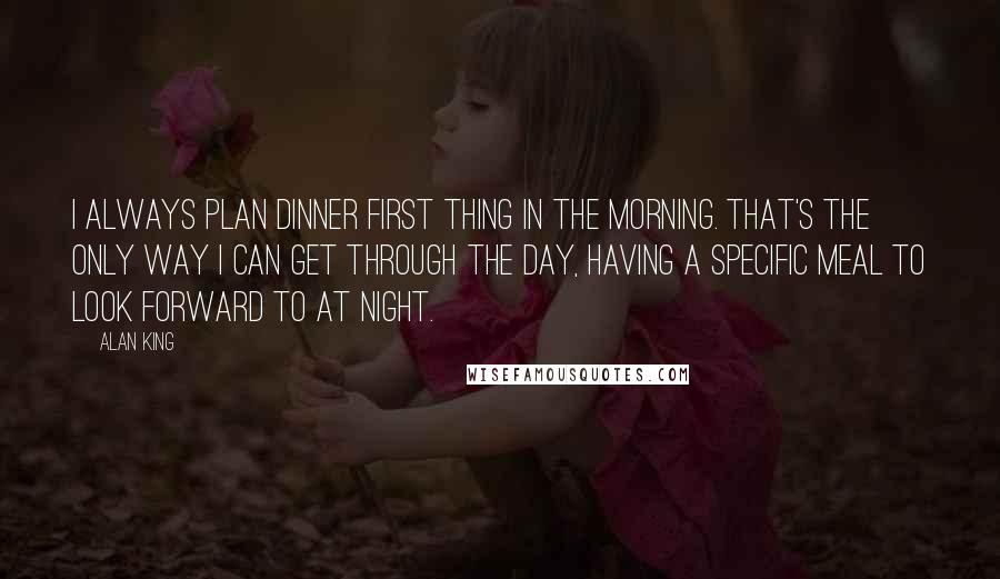 Alan King quotes: I always plan dinner first thing in the morning. That's the only way I can get through the day, having a specific meal to look forward to at night. Alan King quotes: I always plan dinner first thing in the morning. That's the only way I can get through the day, having a specific meal to look forward to at night.