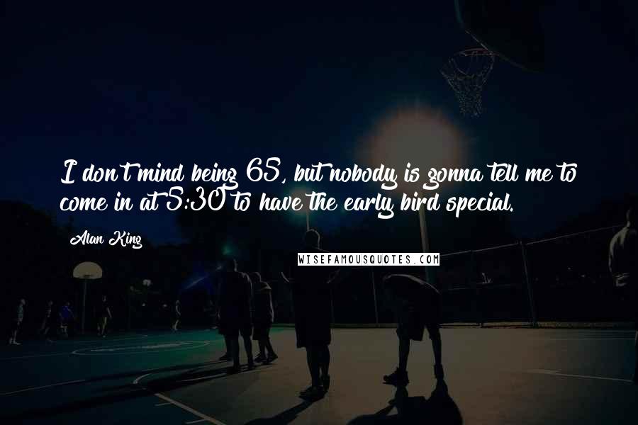 Alan King quotes: I don't mind being 65, but nobody is gonna tell me to come in at 5:30 to have the early bird special.