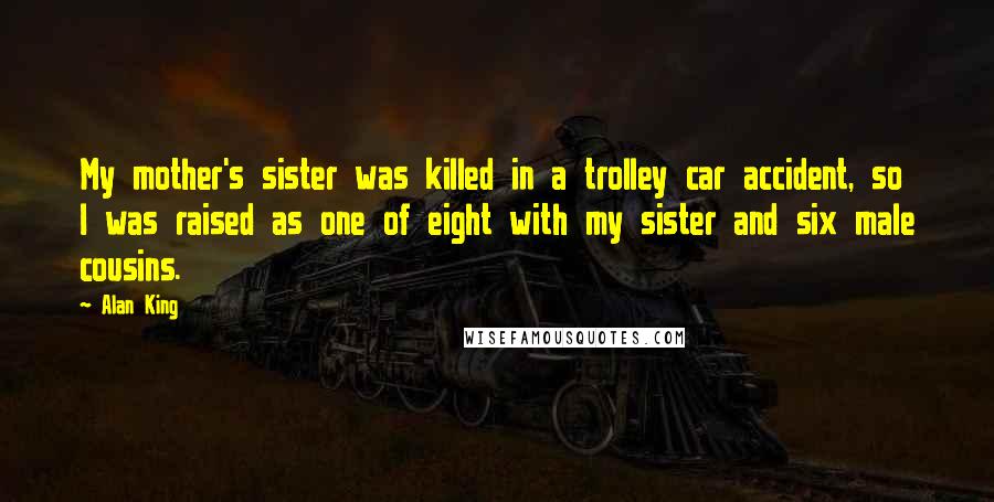 Alan King quotes: My mother's sister was killed in a trolley car accident, so I was raised as one of eight with my sister and six male cousins. Alan King quotes: My mother's sister was killed in a trolley car accident, so I was raised as one of eight with my sister and six male cousins.