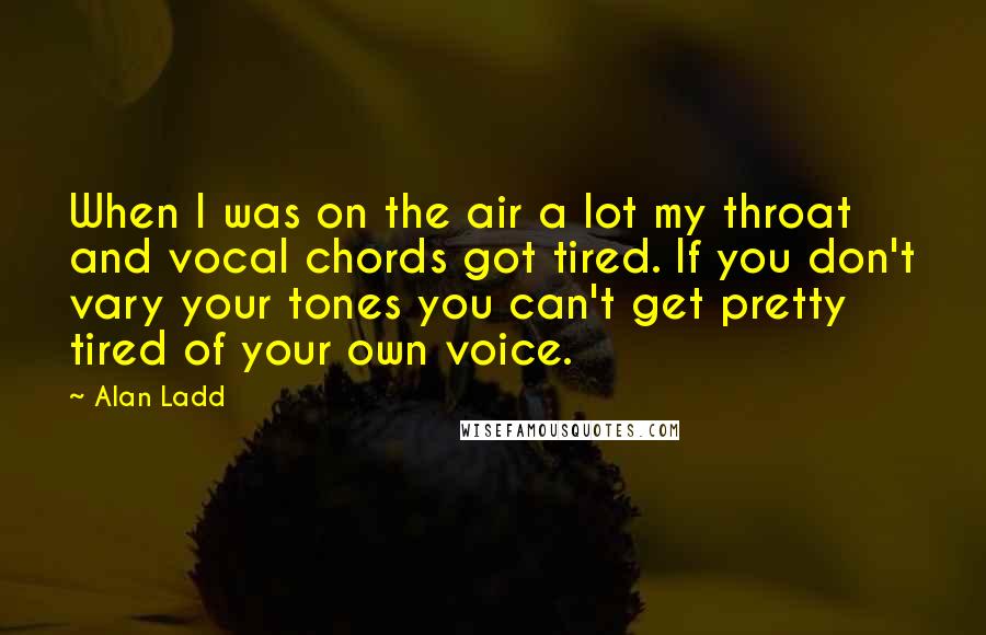 Alan Ladd quotes: When I was on the air a lot my throat and vocal chords got tired. If you don't vary your tones you can't get pretty tired of your own voice.