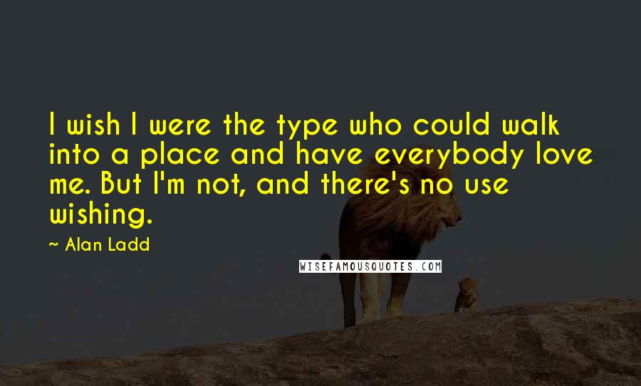 Alan Ladd quotes: I wish I were the type who could walk into a place and have everybody love me. But I'm not, and there's no use wishing.