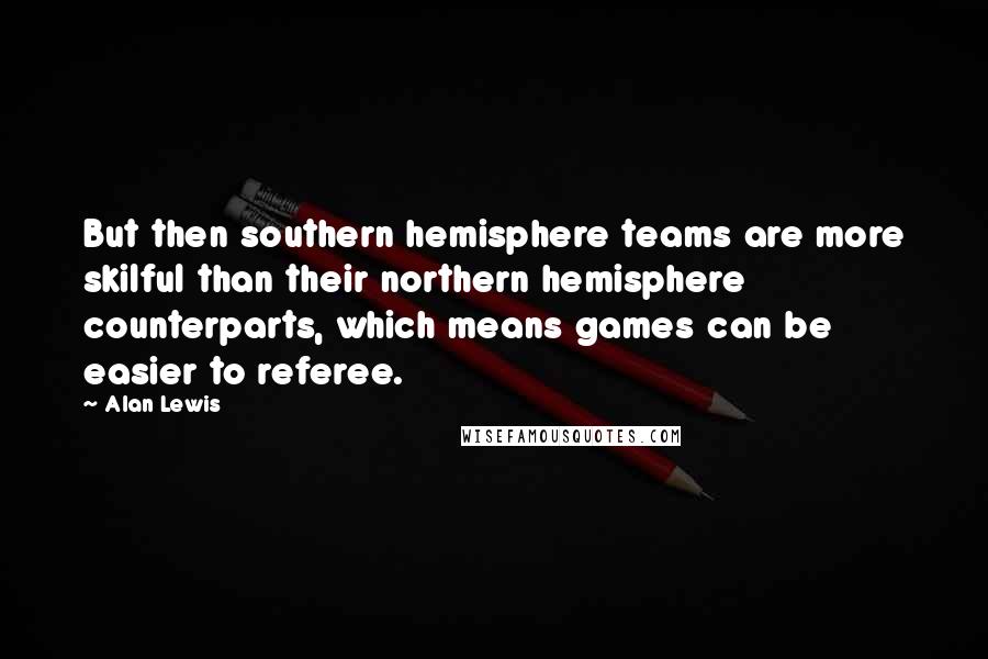 Alan Lewis quotes: But then southern hemisphere teams are more skilful than their northern hemisphere counterparts, which means games can be easier to referee. Alan Lewis quotes: But then southern hemisphere teams are more skilful than their northern hemisphere counterparts, which means games can be easier to referee.