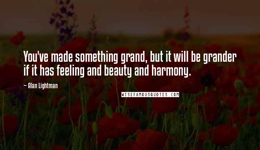 Alan Lightman quotes: You've made something grand, but it will be grander if it has feeling and beauty and harmony.