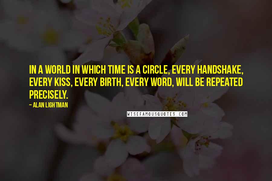 Alan Lightman quotes: In a world in which time is a circle, every handshake, every kiss, every birth, every word, will be repeated precisely.