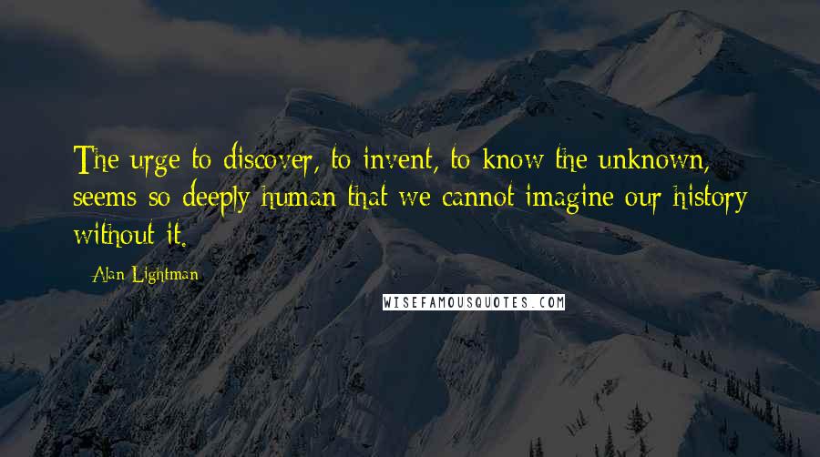 Alan Lightman quotes: The urge to discover, to invent, to know the unknown, seems so deeply human that we cannot imagine our history without it.