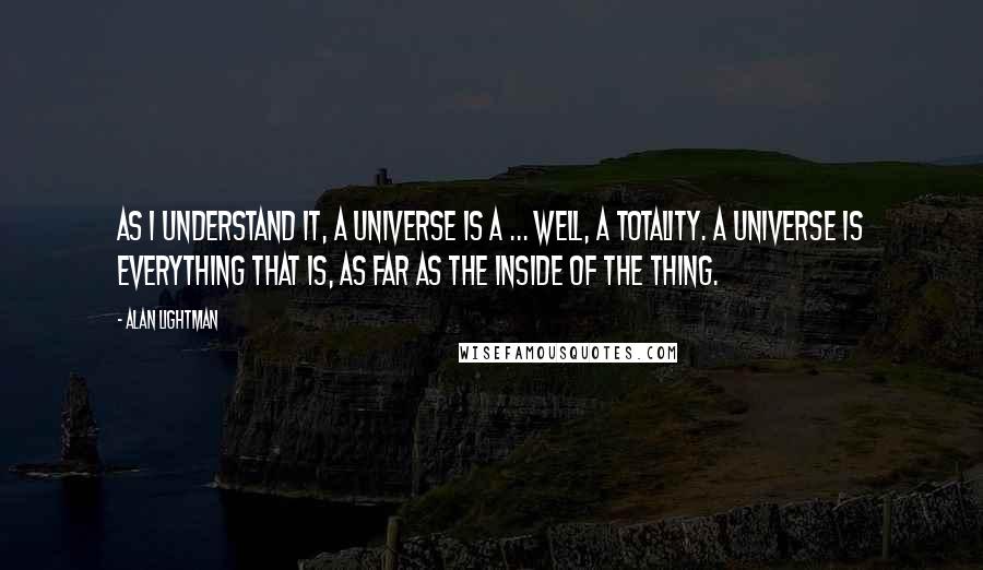 Alan Lightman quotes: As I understand it, a universe is a ... well, a totality. A universe is everything that is, as far as the inside of the thing. Alan Lightman quotes: As I understand it, a universe is a ... well, a totality. A universe is everything that is, as far as the inside of the thing.