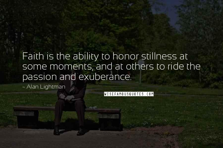 Alan Lightman quotes: Faith is the ability to honor stillness at some moments, and at others to ride the passion and exuberance.