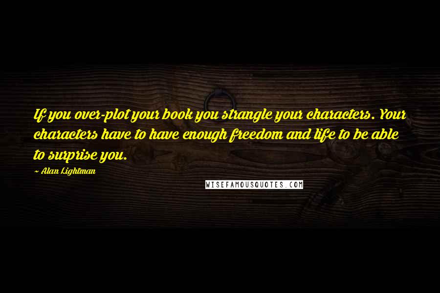 Alan Lightman quotes: If you over-plot your book you strangle your characters. Your characters have to have enough freedom and life to be able to surprise you.