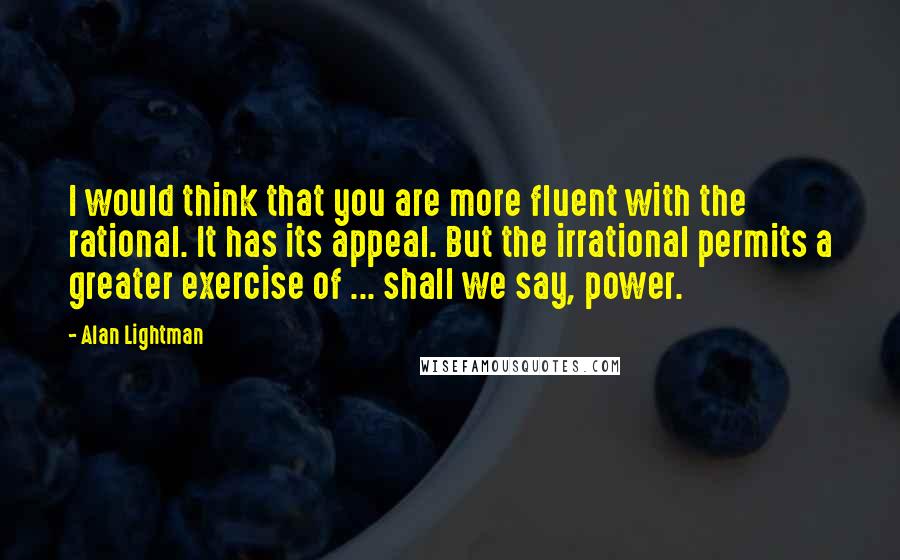 Alan Lightman quotes: I would think that you are more fluent with the rational. It has its appeal. But the irrational permits a greater exercise of ... shall we say, power.