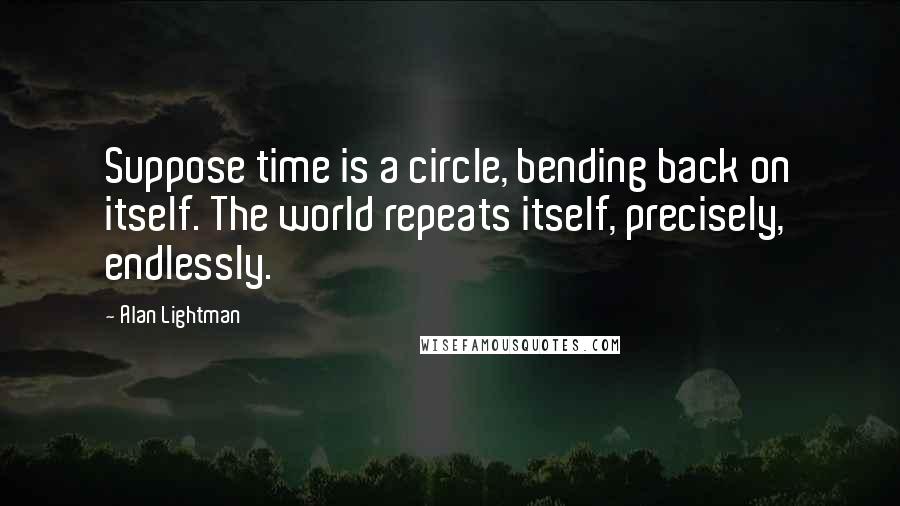 Alan Lightman quotes: Suppose time is a circle, bending back on itself. The world repeats itself, precisely, endlessly.