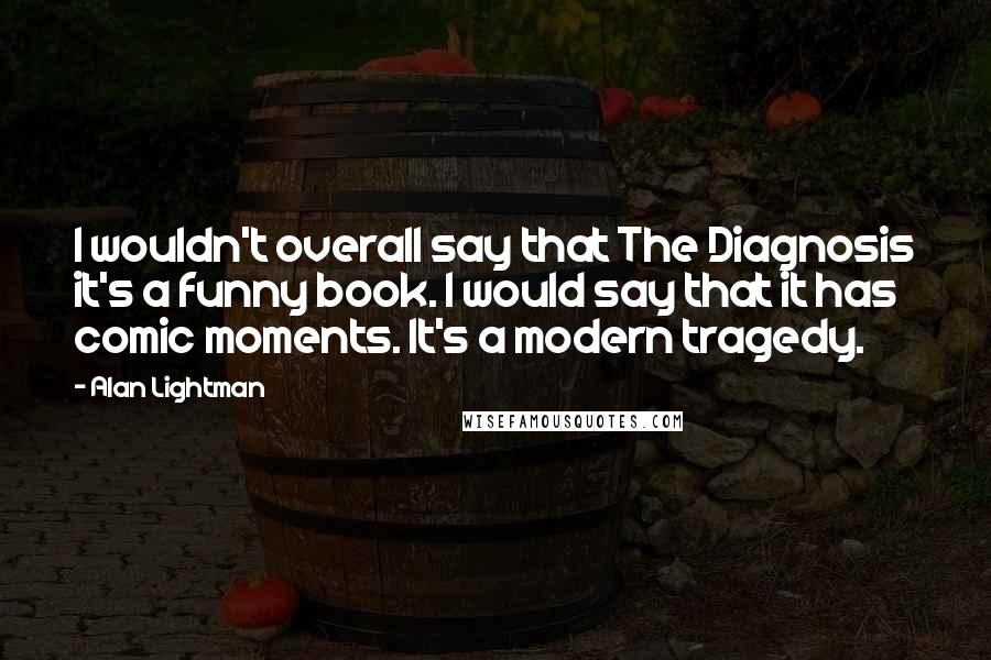 Alan Lightman quotes: I wouldn't overall say that The Diagnosis it's a funny book. I would say that it has comic moments. It's a modern tragedy. Alan Lightman quotes: I wouldn't overall say that The Diagnosis it's a funny book. I would say that it has comic moments. It's a modern tragedy.