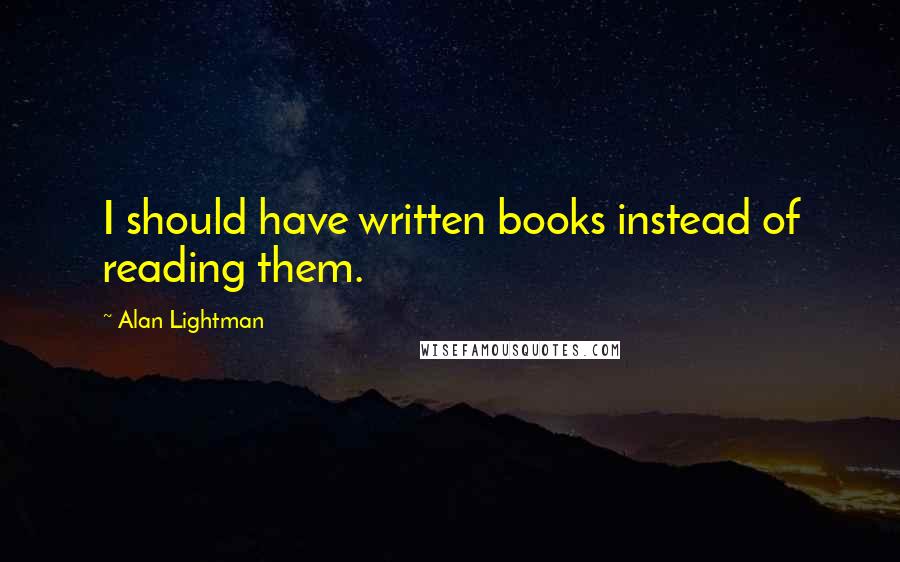 Alan Lightman quotes: I should have written books instead of reading them.