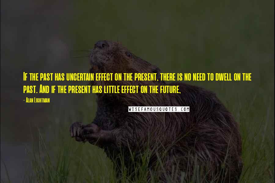 Alan Lightman quotes: If the past has uncertain effect on the present, there is no need to dwell on the past. And if the present has little effect on the future,