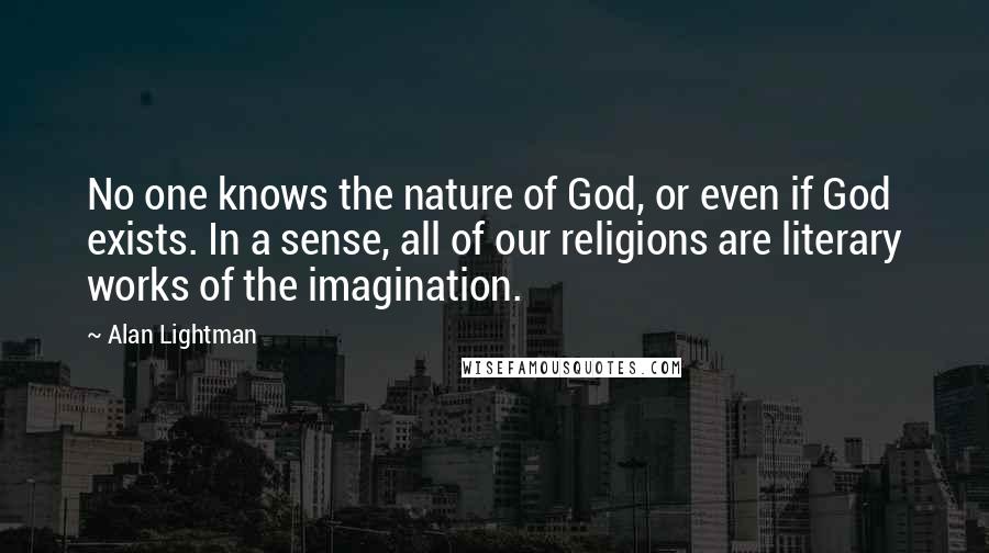 Alan Lightman quotes: No one knows the nature of God, or even if God exists. In a sense, all of our religions are literary works of the imagination.
