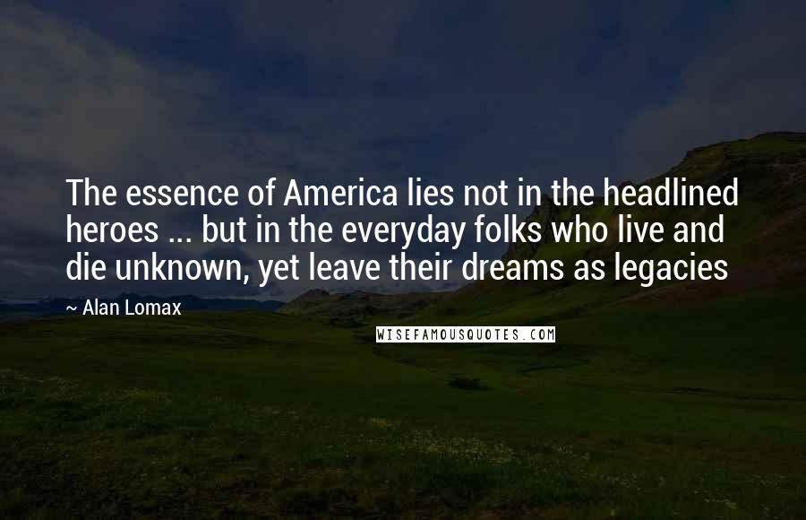 Alan Lomax quotes: The essence of America lies not in the headlined heroes ... but in the everyday folks who live and die unknown, yet leave their dreams as legacies