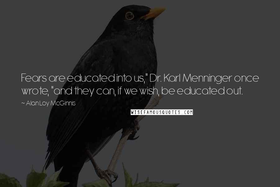 Alan Loy McGinnis quotes: Fears are educated into us," Dr. Karl Menninger once wrote, "and they can, if we wish, be educated out.